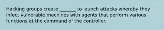 Hacking groups create _______ to launch attacks whereby they infect vulnerable machines with agents that perform various functions at the command of the controller.