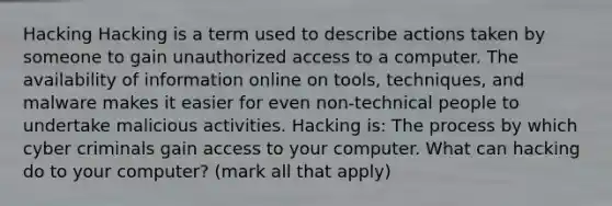 Hacking Hacking is a term used to describe actions taken by someone to gain unauthorized access to a computer. The availability of information online on tools, techniques, and malware makes it easier for even non-technical people to undertake malicious activities. Hacking is: The process by which cyber criminals gain access to your computer. What can hacking do to your computer? (mark all that apply)