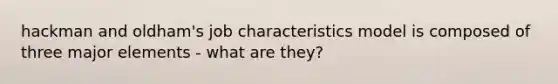 hackman and oldham's job characteristics model is composed of three major elements - what are they?