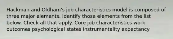 Hackman and Oldham's job characteristics model is composed of three major elements. Identify those elements from the list below. Check all that apply. Core job characteristics work outcomes psychological states instrumentality expectancy