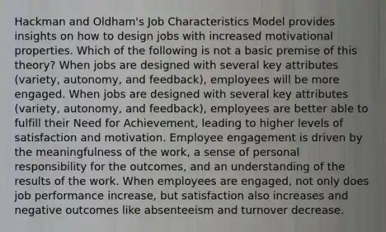 Hackman and Oldham's Job Characteristics Model provides insights on how to design jobs with increased motivational properties. Which of the following is not a basic premise of this theory? When jobs are designed with several key attributes (variety, autonomy, and feedback), employees will be more engaged. When jobs are designed with several key attributes (variety, autonomy, and feedback), employees are better able to fulfill their Need for Achievement, leading to higher levels of satisfaction and motivation. Employee engagement is driven by the meaningfulness of the work, a sense of personal responsibility for the outcomes, and an understanding of the results of the work. When employees are engaged, not only does job performance increase, but satisfaction also increases and negative outcomes like absenteeism and turnover decrease.