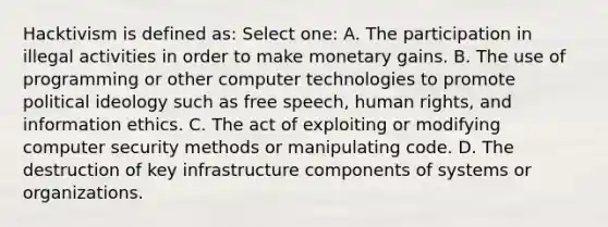 Hacktivism is defined as: Select one: A. The participation in illegal activities in order to make monetary gains. B. The use of programming or other computer technologies to promote <a href='https://www.questionai.com/knowledge/kFKhV6szLO-political-ideology' class='anchor-knowledge'>political ideology</a> such as free speech, human rights, and information ethics. C. The act of exploiting or modifying computer security methods or manipulating code. D. The destruction of key infrastructure components of systems or organizations.