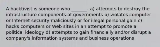 ​A hacktivist is someone who _______. a) attempts to destroy the infrastructure components of governments b) violates computer or Internet security maliciously or for illegal personal gain c) hacks computers or Web sites in an attempt to promote a political ideology d) ​attempts to gain financially and/or disrupt a company's information systems and business operations