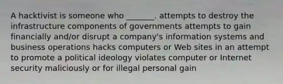 A hacktivist is someone who _______. attempts to destroy the infrastructure components of governments​ attempts to gain financially and/or disrupt a company's information systems and business operations hacks computers or Web sites in an attempt to promote a political ideology violates computer or Internet security maliciously or for illegal personal gain