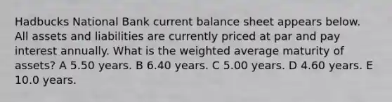 Hadbucks National Bank current balance sheet appears below. All assets and liabilities are currently priced at par and pay interest annually. What is the weighted average maturity of assets? A 5.50 years. B 6.40 years. C 5.00 years. D 4.60 years. E 10.0 years.