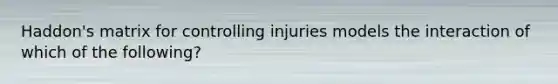 Haddon's matrix for controlling injuries models the interaction of which of the following?