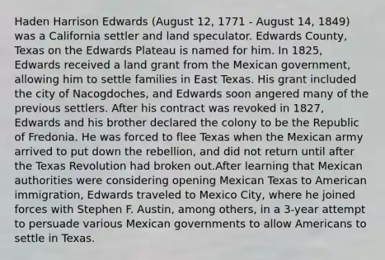 Haden Harrison Edwards (August 12, 1771 - August 14, 1849) was a California settler and land speculator. Edwards County, Texas on the Edwards Plateau is named for him. In 1825, Edwards received a land grant from the Mexican government, allowing him to settle families in East Texas. His grant included the city of Nacogdoches, and Edwards soon angered many of the previous settlers. After his contract was revoked in 1827, Edwards and his brother declared the colony to be the Republic of Fredonia. He was forced to flee Texas when the Mexican army arrived to put down the rebellion, and did not return until after the Texas Revolution had broken out.After learning that Mexican authorities were considering opening Mexican Texas to American immigration, Edwards traveled to Mexico City, where he joined forces with Stephen F. Austin, among others, in a 3-year attempt to persuade various Mexican governments to allow Americans to settle in Texas.