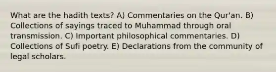 What are the hadith texts? A) Commentaries on the Qur'an. B) Collections of sayings traced to Muhammad through oral transmission. C) Important philosophical commentaries. D) Collections of Sufi poetry. E) Declarations from the community of legal scholars.