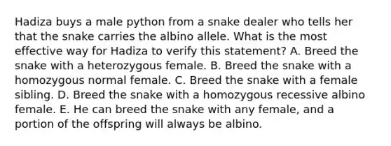 Hadiza buys a male python from a snake dealer who tells her that the snake carries the albino allele. What is the most effective way for Hadiza to verify this statement? A. Breed the snake with a heterozygous female. B. Breed the snake with a homozygous normal female. C. Breed the snake with a female sibling. D. Breed the snake with a homozygous recessive albino female. E. He can breed the snake with any female, and a portion of the offspring will always be albino.