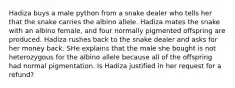 Hadiza buys a male python from a snake dealer who tells her that the snake carries the albino allele. Hadiza mates the snake with an albino female, and four normally pigmented offspring are produced. Hadiza rushes back to the snake dealer and asks for her money back. SHe explains that the male she bought is not heterozygous for the albino allele because all of the offspring had normal pigmentation. Is Hadiza justified in her request for a refund?