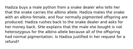 Hadiza buys a male python from a snake dealer who tells her that the snake carries the albino allele. Hadiza mates the snake with an albino female, and four normally pigmented offspring are produced. Hadiza rushes back to the snake dealer and asks for her money back. SHe explains that the male she bought is not heterozygous for the albino allele because all of the offspring had normal pigmentation. Is Hadiza justified in her request for a refund?