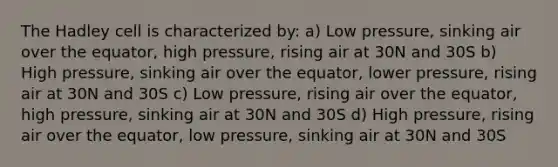 The Hadley cell is characterized by: a) Low pressure, sinking air over the equator, high pressure, rising air at 30N and 30S b) High pressure, sinking air over the equator, lower pressure, rising air at 30N and 30S c) Low pressure, rising air over the equator, high pressure, sinking air at 30N and 30S d) High pressure, rising air over the equator, low pressure, sinking air at 30N and 30S