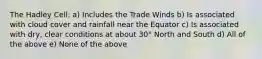 The Hadley Cell: a) Includes the Trade Winds b) Is associated with cloud cover and rainfall near the Equator c) Is associated with dry, clear conditions at about 30° North and South d) All of the above e) None of the above