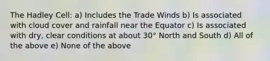 The Hadley Cell: a) Includes the Trade Winds b) Is associated with cloud cover and rainfall near the Equator c) Is associated with dry, clear conditions at about 30° North and South d) All of the above e) None of the above
