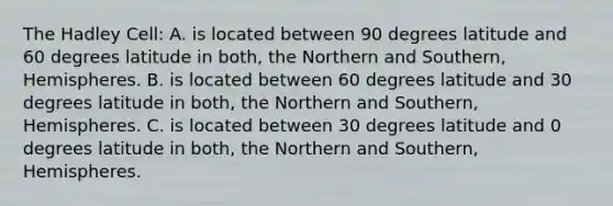 The Hadley Cell: A. is located between 90 degrees latitude and 60 degrees latitude in both, the Northern and Southern, Hemispheres. B. is located between 60 degrees latitude and 30 degrees latitude in both, the Northern and Southern, Hemispheres. C. is located between 30 degrees latitude and 0 degrees latitude in both, the Northern and Southern, Hemispheres.