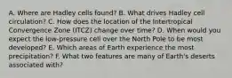 A. Where are Hadley cells found? B. What drives Hadley cell circulation? C. How does the location of the Intertropical Convergence Zone (ITCZ) change over time? D. When would you expect the low-pressure cell over the North Pole to be most developed? E. Which areas of Earth experience the most precipitation? F. What two features are many of Earth's deserts associated with?