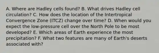 A. Where are Hadley cells found? B. What drives Hadley cell circulation? C. How does the location of the Intertropical Convergence Zone (ITCZ) change over time? D. When would you expect the low-pressure cell over the North Pole to be most developed? E. Which areas of Earth experience the most precipitation? F. What two features are many of Earth's deserts associated with?