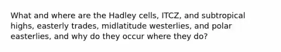 What and where are the Hadley cells, ITCZ, and subtropical highs, easterly trades, midlatitude westerlies, and polar easterlies, and why do they occur where they do?