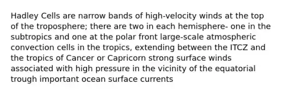 Hadley Cells are narrow bands of high-velocity winds at the top of the troposphere; there are two in each hemisphere- one in the subtropics and one at the polar front large-scale atmospheric convection cells in the tropics, extending between the ITCZ and the tropics of Cancer or Capricorn strong surface winds associated with high pressure in the vicinity of the equatorial trough important ocean surface currents