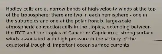 Hadley cells are a. narrow bands of high-velocity winds at the top of the troposphere; there are two in each hemisphere - one in the subtropics and one at the polar front b. large-scale atmospheric convection cells in the tropics, extending between the ITCZ and the tropics of Cancer or Capricorn c. strong surface winds associated with high pressure in the vicinity of the equatorial trough d. important ocean surface currents