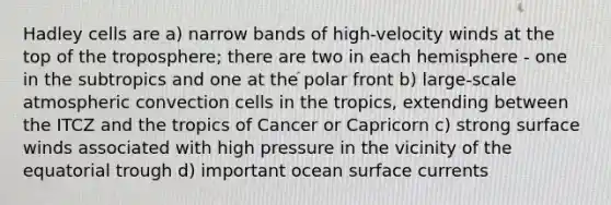 Hadley cells are a) narrow bands of high-velocity winds at the top of the troposphere; there are two in each hemisphere - one in the subtropics and one at the polar front b) large-scale atmospheric convection cells in the tropics, extending between the ITCZ and the tropics of Cancer or Capricorn c) strong surface winds associated with high pressure in the vicinity of the equatorial trough d) important ocean surface currents