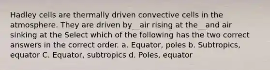 Hadley cells are thermally driven convective cells in the atmosphere. They are driven by__air rising at the__and air sinking at the Select which of the following has the two correct answers in the correct order. a. Equator, poles b. Subtropics, equator C. Equator, subtropics d. Poles, equator