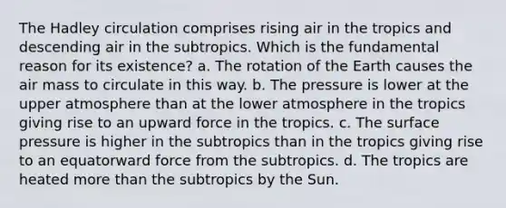 The Hadley circulation comprises rising air in the tropics and descending air in the subtropics. Which is the fundamental reason for its existence? a. The rotation of the Earth causes the air mass to circulate in this way. b. The pressure is lower at the upper atmosphere than at the lower atmosphere in the tropics giving rise to an upward force in the tropics. c. The surface pressure is higher in the subtropics than in the tropics giving rise to an equatorward force from the subtropics. d. The tropics are heated more than the subtropics by the Sun.