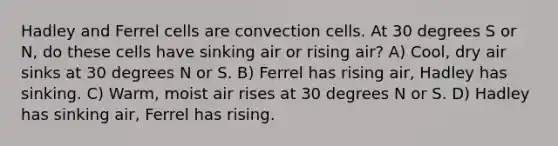 Hadley and Ferrel cells are convection cells. At 30 degrees S or N, do these cells have sinking air or rising air? A) Cool, dry air sinks at 30 degrees N or S. B) Ferrel has rising air, Hadley has sinking. C) Warm, moist air rises at 30 degrees N or S. D) Hadley has sinking air, Ferrel has rising.