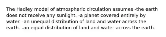 The Hadley model of atmospheric circulation assumes -the earth does not receive any sunlight. -a planet covered entirely by water. -an unequal distribution of land and water across the earth. -an equal distribution of land and water across the earth.