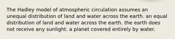 The Hadley model of atmospheric circulation assumes an unequal distribution of land and water across the earth. an equal distribution of land and water across the earth. the earth does not receive any sunlight. a planet covered entirely by water.