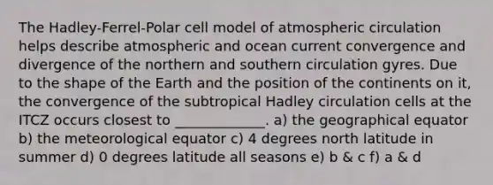 The Hadley-Ferrel-Polar cell model of atmospheric circulation helps describe atmospheric and ocean current convergence and divergence of the northern and southern circulation gyres. Due to the shape of the Earth and the position of the continents on it, the convergence of the subtropical Hadley circulation cells at the ITCZ occurs closest to _____________. a) the geographical equator b) the meteorological equator c) 4 degrees north latitude in summer d) 0 degrees latitude all seasons e) b & c f) a & d