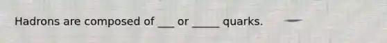 Hadrons are composed of ___ or _____ quarks.