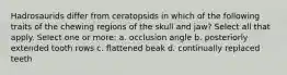 Hadrosaurids differ from ceratopsids in which of the following traits of the chewing regions of the skull and jaw? Select all that apply. Select one or more: a. occlusion angle b. posteriorly extended tooth rows c. flattened beak d. continually replaced teeth