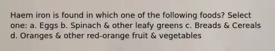 Haem iron is found in which one of the following foods? Select one: a. Eggs b. Spinach & other leafy greens c. Breads & Cereals d. Oranges & other red-orange fruit & vegetables