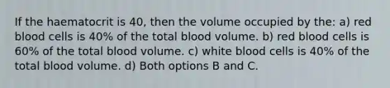 If the haematocrit is 40, then the volume occupied by the: a) <a href='https://www.questionai.com/knowledge/kO3ylSXuZ5-red-blood-cells' class='anchor-knowledge'>red blood cells</a> is 40% of the total blood volume. b) red blood cells is 60% of the total blood volume. c) <a href='https://www.questionai.com/knowledge/k0nHNmiQ5C-white-blood-cells' class='anchor-knowledge'>white blood cells</a> is 40% of the total blood volume. d) Both options B and C.