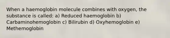 When a haemoglobin molecule combines with oxygen, the substance is called: a) Reduced haemoglobin b) Carbaminohemoglobin c) Bilirubin d) Oxyhemoglobin e) Methemoglobin