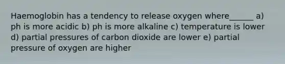 Haemoglobin has a tendency to release oxygen where______ a) ph is more acidic b) ph is more alkaline c) temperature is lower d) partial pressures of carbon dioxide are lower e) partial pressure of oxygen are higher