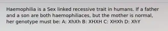 Haemophilia is a Sex linked recessive trait in humans. If a father and a son are both haemophiliaces, but the mother is normal, her genotype must be: A: XhXh B: XHXH C: XHXh D: XhY