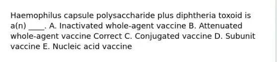 Haemophilus capsule polysaccharide plus diphtheria toxoid is a(n) ____. A. Inactivated whole-agent vaccine B. Attenuated whole-agent vaccine Correct C. Conjugated vaccine D. Subunit vaccine E. Nucleic acid vaccine