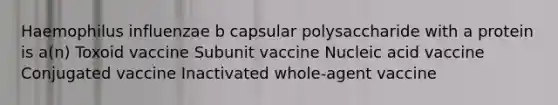 Haemophilus influenzae b capsular polysaccharide with a protein is a(n) Toxoid vaccine Subunit vaccine Nucleic acid vaccine Conjugated vaccine Inactivated whole-agent vaccine