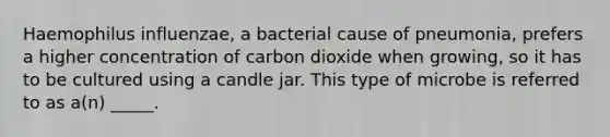 Haemophilus influenzae, a bacterial cause of pneumonia, prefers a higher concentration of carbon dioxide when growing, so it has to be cultured using a candle jar. This type of microbe is referred to as a(n) _____.