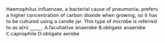 Haemophilus influenzae, a bacterial cause of pneumonia, prefers a higher concentration of carbon dioxide when growing, so it has to be cultured using a candle jar. This type of microbe is referred to as a(n) _____. A.facultative anaerobe B.obligate anaerobe C.capnophile D.obligate aerobe