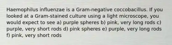 Haemophilus influenzae is a Gram-negative coccobacillus. If you looked at a Gram-stained culture using a light microscope, you would expect to see a) purple spheres b) pink, very long rods c) purple, very short rods d) pink spheres e) purple, very long rods f) pink, very short rods