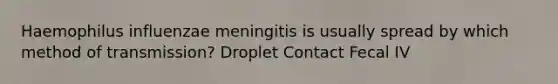 Haemophilus influenzae meningitis is usually spread by which method of transmission? Droplet Contact Fecal IV