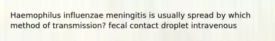 Haemophilus influenzae meningitis is usually spread by which method of transmission? fecal contact droplet intravenous