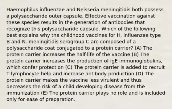 Haemophilus influenzae and Neisseria meningitidis both possess a polysaccharide outer capsule. Effective vaccination against these species results in the generation of antibodies that recognize this polysaccharide capsule. Which of the following best explains why the childhood vaccines for H. influenzae type B and N. meningitidis serogroup C are composed of a polysaccharide coat conjugated to a protein carrier? (A) The protein carrier increases the half-life of the vaccine (B) The protein carrier increases the production of IgE immunoglobulins, which confer protection (C) The protein carrier is added to recruit T lymphocyte help and increase antibody production (D) The protein carrier makes the vaccine less virulent and thus decreases the risk of a child developing disease from the immunization (E) The protein carrier plays no role and is included only for ease of preparation.