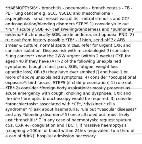 *HAEMOPTYSIS* - bronchitis - pneumonia - bronchiectasis - TB - PE - lung cancer e.g. SCC, NSCLC and mesothelioma - aspergillosis - small vessel vasculitis - mitral stenosis and CCF - anticoagulation/bleeding disorders STEPS 1) consider/rule out *PE* if acutely SOB +/- calf swelling/tenderness and *pulmonary oedema* if chronically SOB, ankle oedema, orthopnoea, PND. 2) rule out from history possible *TB* - if high, send off 3x AFB smear & culture, normal sputum c&s, refer for urgent CXR and consider isolation. Discuss risk with microbiologist 3) consider *lung cancer*: know the 2WW urgent (within 2 weeks) CXR for aged>40 if they have (A) >2 of the following unexplained symptoms: (cough, chest pain, SOB, fatigue, weight loss, appetite loss) OR (B) they have ever smoked 🚬 and have 1 or more of above unexplained symptoms: 4) consider *occupational exposure*: bird faeces, STEPS (if child presentation) 1) rule out *TB* 2) consider *foreign body aspiration*: mostly presents as acute emergency with cough, choking and dyspnoea. CXR and flexible fibre-optic bronchoscopy would be required. 3) consider *bronchiectasis* associated with *CF*, *dyskinetic cilia syndrome* 4) ask about haematuria: rule out *vascular diseases* and any *bleeding disorders* 5) once all ruled out: most likely just *bronchitis* 💡 in any case of haemoptysis: request sputum c&s, CXR +/- coagulation and FBC. 💡 if massive haemoptysis (coughing >100ml of blood within 24hrs (equivalent to a third of a can of drink): hospital admission necessary