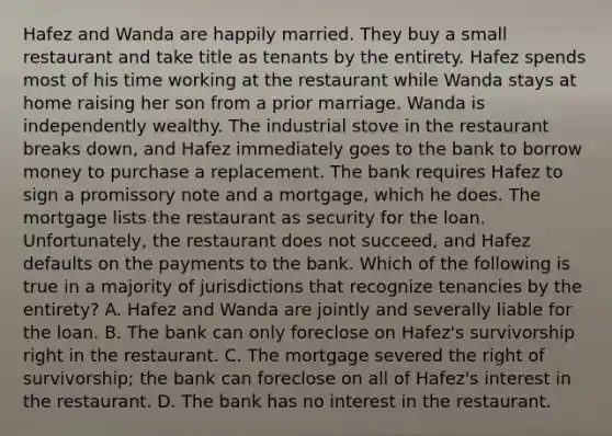 Hafez and Wanda are happily married. They buy a small restaurant and take title as tenants by the entirety. Hafez spends most of his time working at the restaurant while Wanda stays at home raising her son from a prior marriage. Wanda is independently wealthy. The industrial stove in the restaurant breaks down, and Hafez immediately goes to the bank to borrow money to purchase a replacement. The bank requires Hafez to sign a promissory note and a mortgage, which he does. The mortgage lists the restaurant as security for the loan. Unfortunately, the restaurant does not succeed, and Hafez defaults on the payments to the bank. Which of the following is true in a majority of jurisdictions that recognize tenancies by the entirety? A. Hafez and Wanda are jointly and severally liable for the loan. B. The bank can only foreclose on Hafez's survivorship right in the restaurant. C. The mortgage severed the right of survivorship; the bank can foreclose on all of Hafez's interest in the restaurant. D. The bank has no interest in the restaurant.