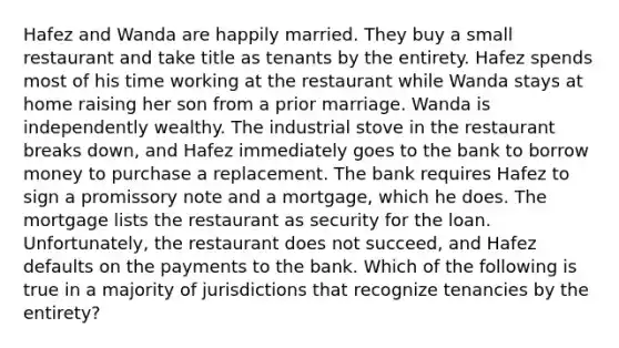 Hafez and Wanda are happily married. They buy a small restaurant and take title as tenants by the entirety. Hafez spends most of his time working at the restaurant while Wanda stays at home raising her son from a prior marriage. Wanda is independently wealthy. The industrial stove in the restaurant breaks down, and Hafez immediately goes to the bank to borrow money to purchase a replacement. The bank requires Hafez to sign a promissory note and a mortgage, which he does. The mortgage lists the restaurant as security for the loan. Unfortunately, the restaurant does not succeed, and Hafez defaults on the payments to the bank. Which of the following is true in a majority of jurisdictions that recognize tenancies by the entirety?