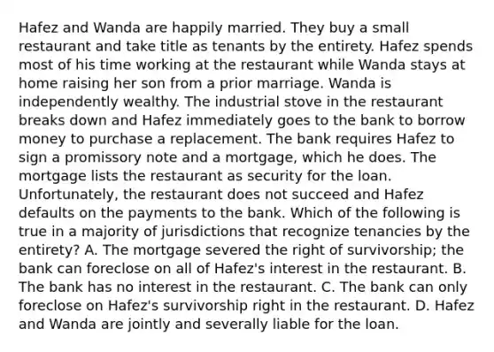 Hafez and Wanda are happily married. They buy a small restaurant and take title as tenants by the entirety. Hafez spends most of his time working at the restaurant while Wanda stays at home raising her son from a prior marriage. Wanda is independently wealthy. The industrial stove in the restaurant breaks down and Hafez immediately goes to the bank to borrow money to purchase a replacement. The bank requires Hafez to sign a promissory note and a mortgage, which he does. The mortgage lists the restaurant as security for the loan. Unfortunately, the restaurant does not succeed and Hafez defaults on the payments to the bank. Which of the following is true in a majority of jurisdictions that recognize tenancies by the entirety? A. The mortgage severed the right of survivorship; the bank can foreclose on all of Hafez's interest in the restaurant. B. The bank has no interest in the restaurant. C. The bank can only foreclose on Hafez's survivorship right in the restaurant. D. Hafez and Wanda are jointly and severally liable for the loan.